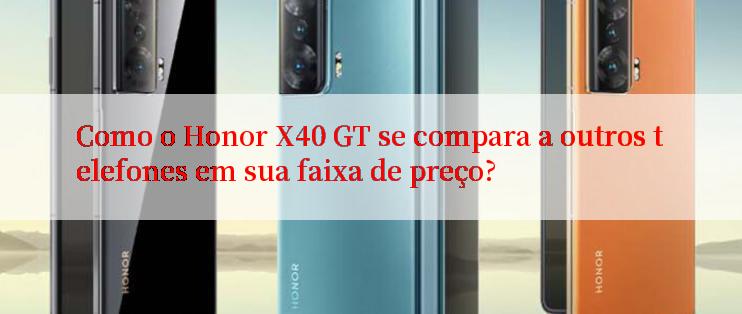 Como o Honor X40 GT se compara a outros telefones em sua faixa de preço?