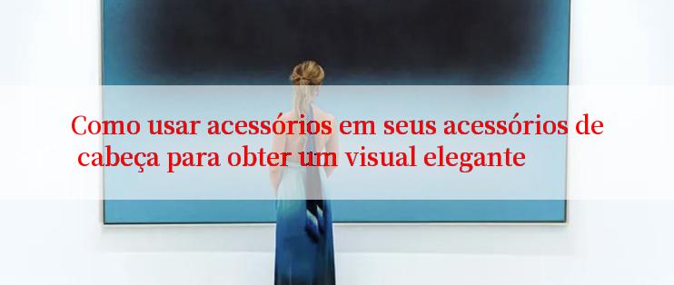 Como usar acessórios em seus acessórios de cabeça para obter um visual elegante