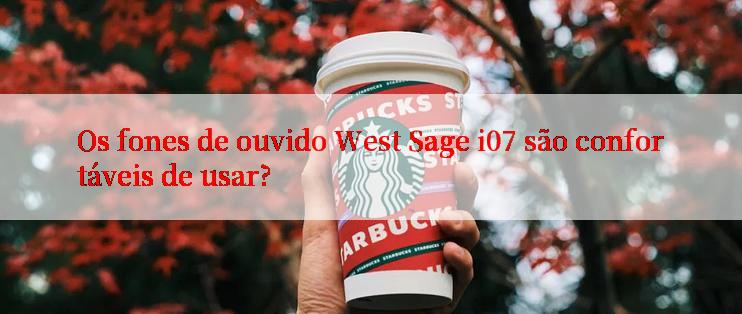 Os fones de ouvido West Sage i07 são confortáveis de usar?