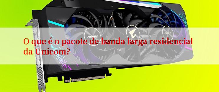 O que é o pacote de banda larga residencial da Unicom?