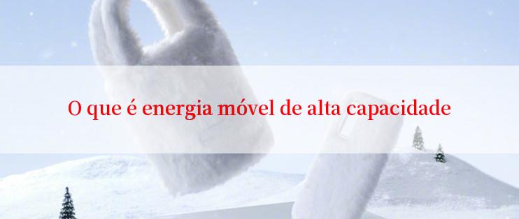 O que é energia móvel de alta capacidade