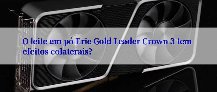 O leite em pó Erie Gold Leader Crown 3 tem efeitos colaterais?