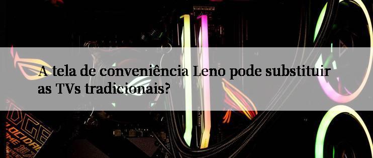 A tela de conveniência Leno pode substituir as TVs tradicionais?