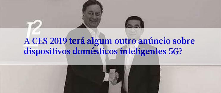 A CES 2019 terá algum outro anúncio sobre dispositivos domésticos inteligentes 5G?
