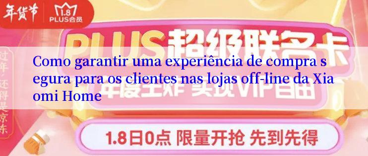 Como garantir uma experiência de compra segura para os clientes nas lojas off-line da Xiaomi Home