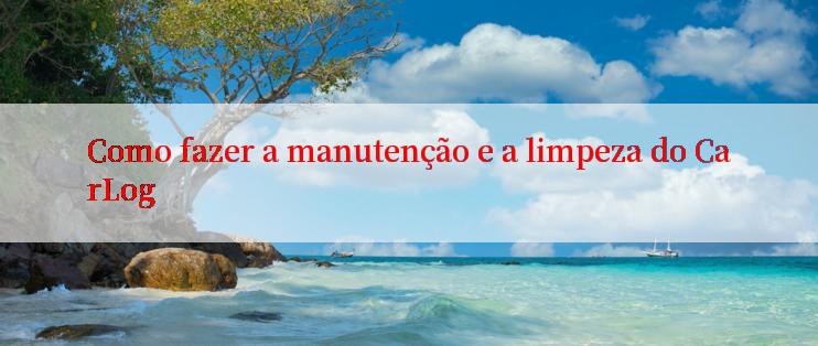 Como fazer a manutenção e a limpeza do CarLog