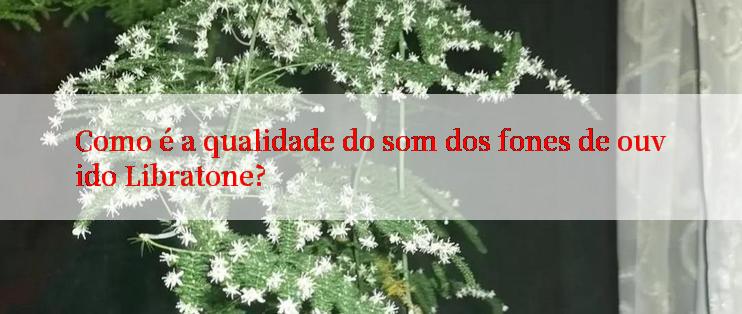 Como é a qualidade do som dos fones de ouvido Libratone?