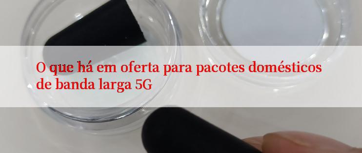 O que há em oferta para pacotes domésticos de banda larga 5G