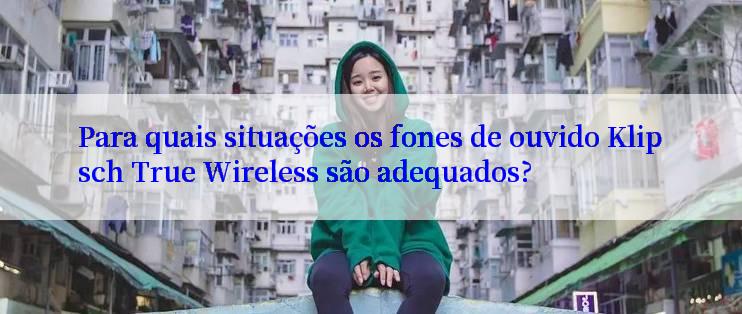 Para quais situações os fones de ouvido Klipsch True Wireless são adequados?