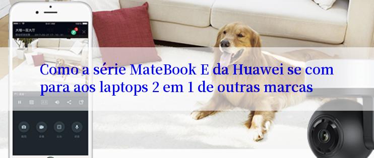 Como a série MateBook E da Huawei se compara aos laptops 2 em 1 de outras marcas