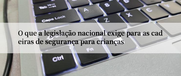 O que a legislação nacional exige para as cadeiras de segurança para crianças