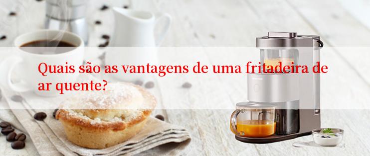 Quais são as vantagens de uma fritadeira de ar quente?