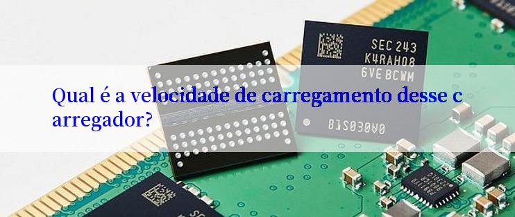 Qual é a velocidade de carregamento desse carregador?