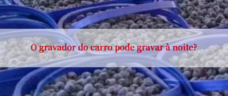 O gravador do carro pode gravar à noite?