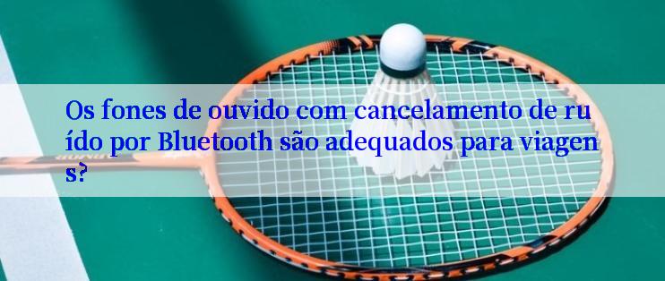 Os fones de ouvido com cancelamento de ruído por Bluetooth são adequados para viagens?