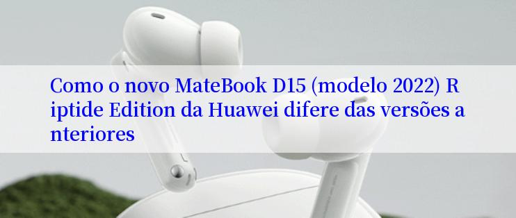 Como o novo MateBook D15 (modelo 2022) Riptide Edition da Huawei difere das versões anteriores