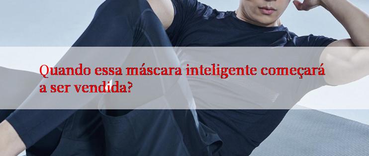 Quando essa máscara inteligente começará a ser vendida?