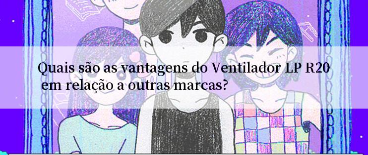 Quais são as vantagens do Ventilador LP R20 em relação a outras marcas?