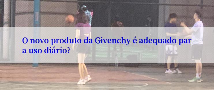 O novo produto da Givenchy é adequado para uso diário?