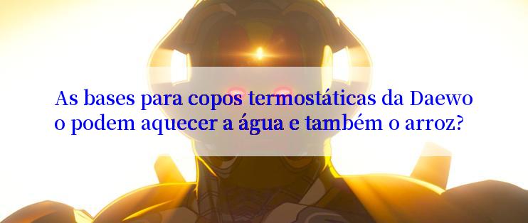 As bases para copos termostáticas da Daewoo podem aquecer a água e também o arroz?