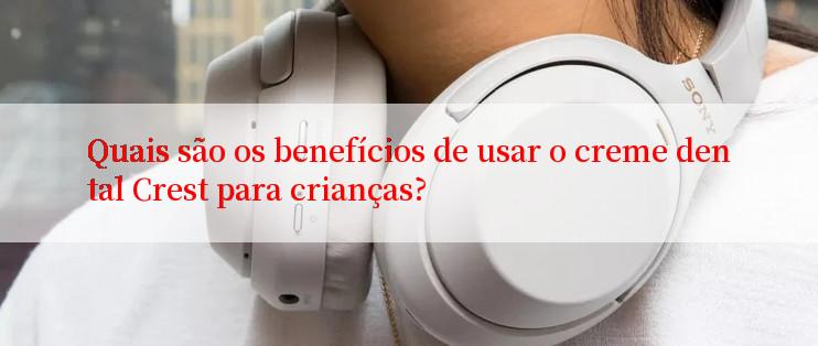 Quais são os benefícios de usar o creme dental Crest para crianças?