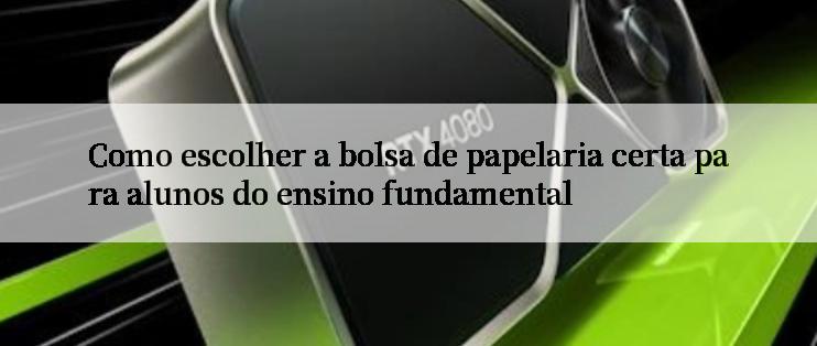 Como escolher a bolsa de papelaria certa para alunos do ensino fundamental