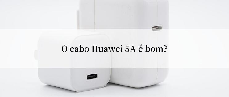 O cabo Huawei 5A é bom?