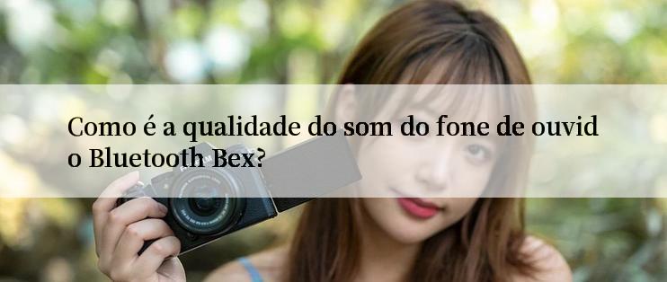 Como é a qualidade do som do fone de ouvido Bluetooth Bex?