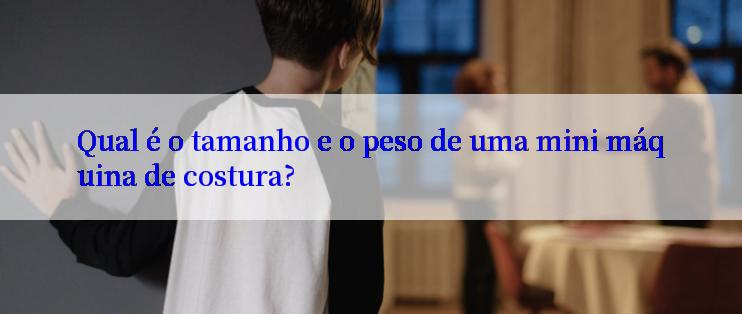 Qual é o tamanho e o peso de uma mini máquina de costura?