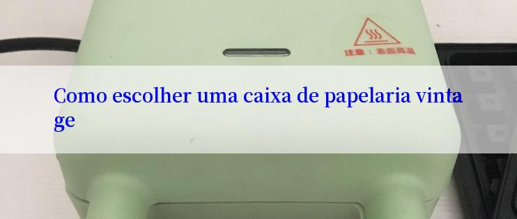 Como escolher uma caixa de papelaria vintage