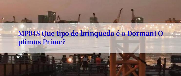 MP04S Que tipo de brinquedo é o Dormant Optimus Prime?