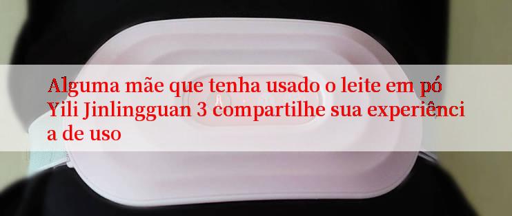 Alguma mãe que tenha usado o leite em pó Yili Jinlingguan 3 compartilhe sua experiência de uso