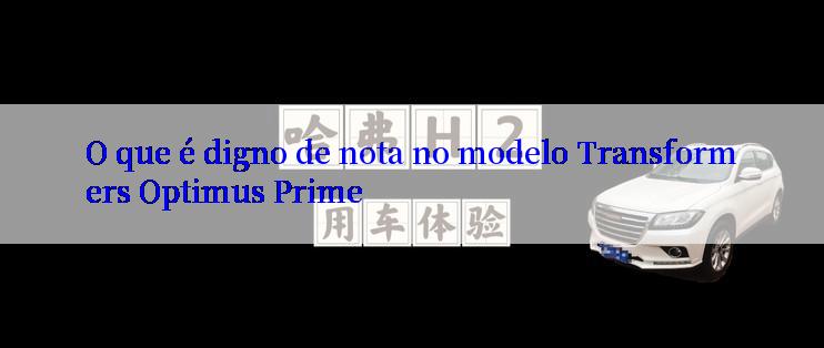 O que é digno de nota no modelo Transformers Optimus Prime