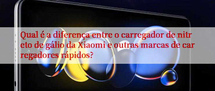 Qual é a diferença entre o carregador de nitreto de gálio da Xiaomi e outras marcas de carregadores rápidos?