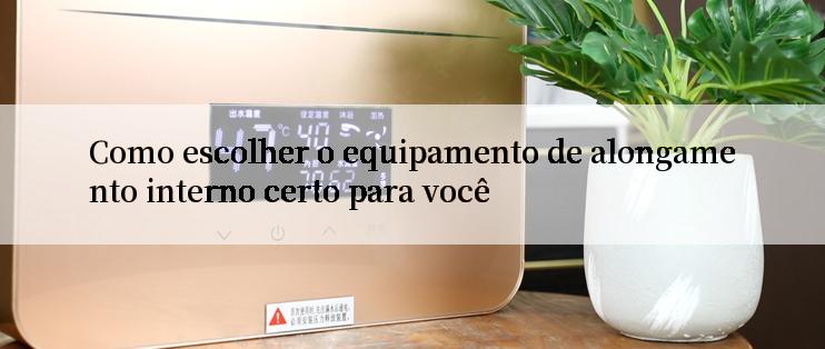 Como escolher o equipamento de alongamento interno certo para você