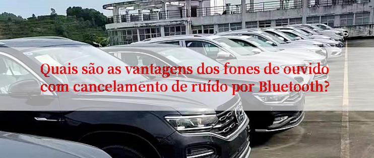 Quais são as vantagens dos fones de ouvido com cancelamento de ruído por Bluetooth?