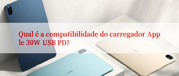 Qual é a compatibilidade do carregador Apple 30W USB PD?