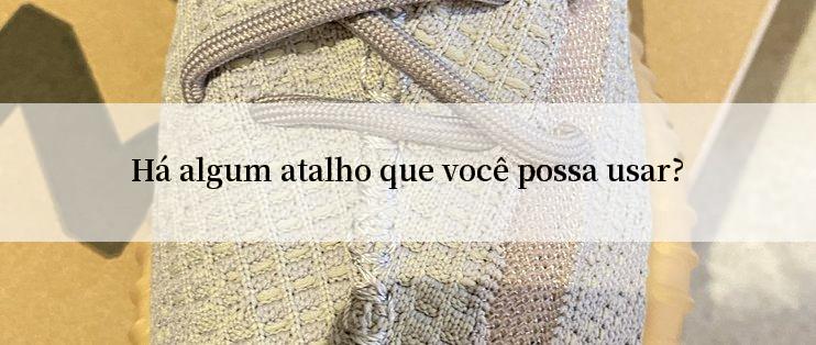 Há algum atalho que você possa usar?