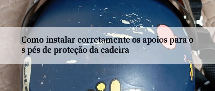 Como instalar corretamente os apoios para os pés de proteção da cadeira