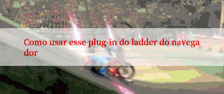 Como usar esse plug-in do ladder do navegador