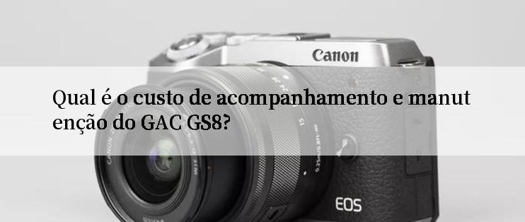 Qual é o custo de acompanhamento e manutenção do GAC GS8?