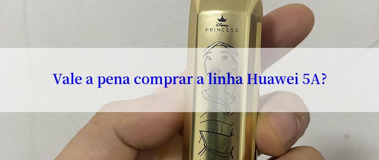 Vale a pena comprar a linha Huawei 5A?