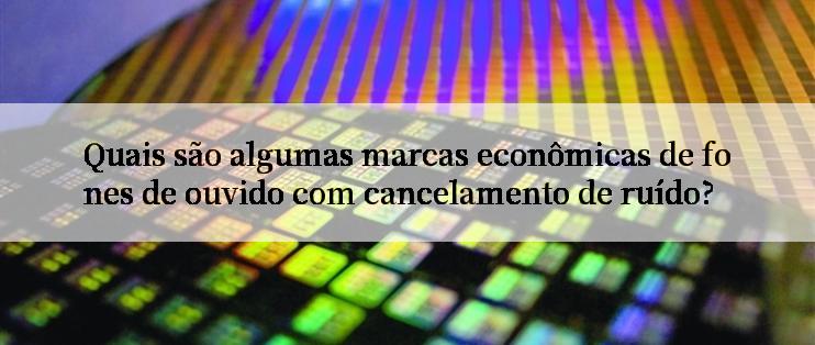 Quais são algumas marcas econômicas de fones de ouvido com cancelamento de ruído?