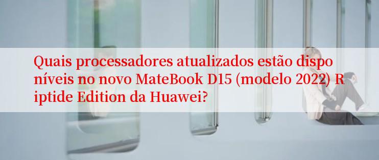 Quais processadores atualizados estão disponíveis no novo MateBook D15 (modelo 2022) Riptide Edition da Huawei?