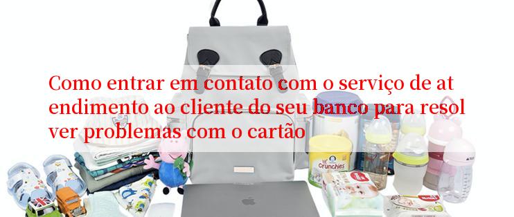 Como entrar em contato com o serviço de atendimento ao cliente do seu banco para resolver problemas com o cartão