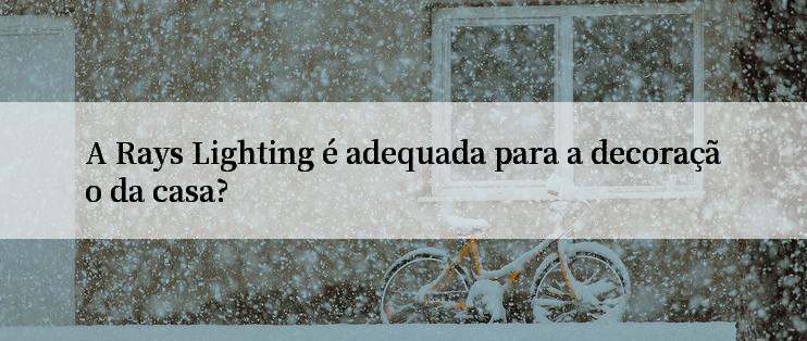 A Rays Lighting é adequada para a decoração da casa?