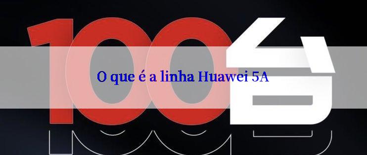 O que é a linha Huawei 5A