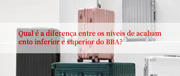 Qual é a diferença entre os níveis de acabamento inferior e superior do BBA?