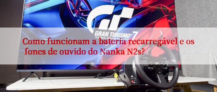 Como funcionam a bateria recarregável e os fones de ouvido do Nanka N2s?