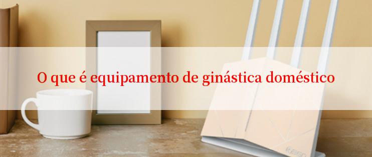 O que é equipamento de ginástica doméstico